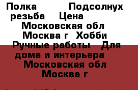 Полка 120 /18 Подсолнух, резьба  › Цена ­ 19 000 - Московская обл., Москва г. Хобби. Ручные работы » Для дома и интерьера   . Московская обл.,Москва г.